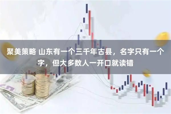 聚美策略 山东有一个三千年古县，名字只有一个字，但大多数人一开口就读错
