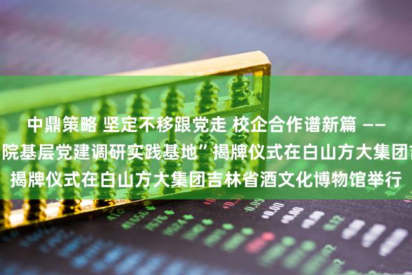 中鼎策略 坚定不移跟党走 校企合作谱新篇 ——“吉林大学马克思主义学院基层党建调研实践基地”揭牌仪式在白山方大集团吉林省酒文化博物馆举行