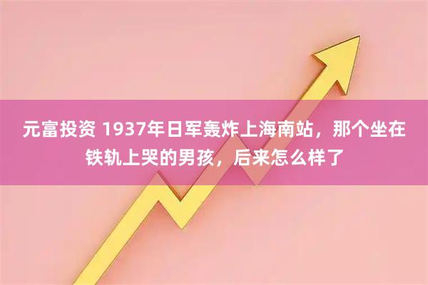 元富投资 1937年日军轰炸上海南站，那个坐在铁轨上哭的男孩，后来怎么样了