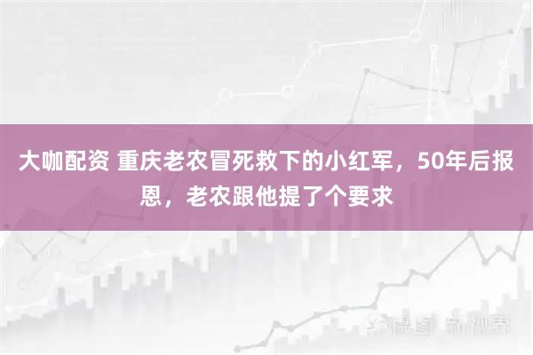 大咖配资 重庆老农冒死救下的小红军，50年后报恩，老农跟他提了个要求