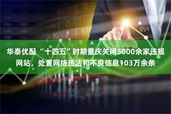 华泰优配 “十四五”时期重庆关闭5000余家违规网站，处置网络违法和不良信息103万余条