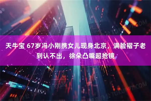 天牛宝 67岁冯小刚携女儿现身北京，满脸褶子老到认不出，徐朵凸嘴超抢镜