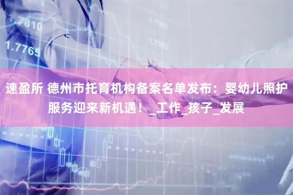 速盈所 德州市托育机构备案名单发布：婴幼儿照护服务迎来新机遇！_工作_孩子_发展