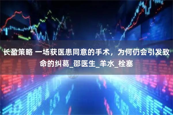 长盈策略 一场获医患同意的手术，为何仍会引发致命的纠葛_邵医生_羊水_栓塞