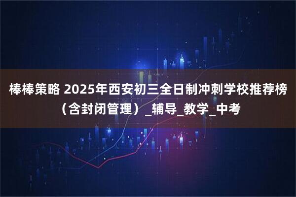 棒棒策略 2025年西安初三全日制冲刺学校推荐榜（含封闭管理）_辅导_教学_中考