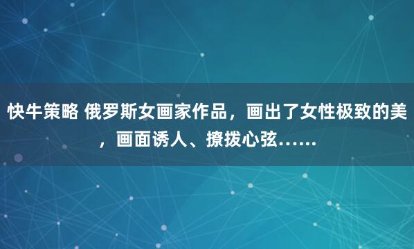 快牛策略 俄罗斯女画家作品，画出了女性极致的美，画面诱人、撩拨心弦…...