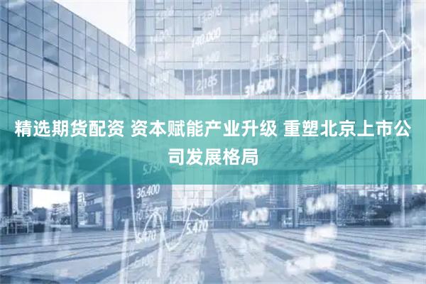 精选期货配资 资本赋能产业升级 重塑北京上市公司发展格局