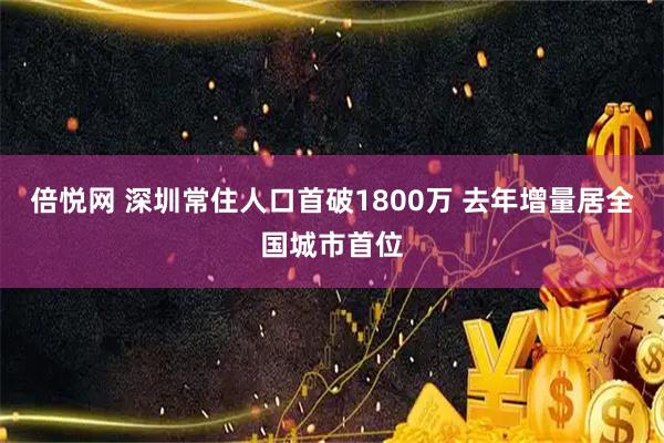 倍悦网 深圳常住人口首破1800万 去年增量居全国城市首位