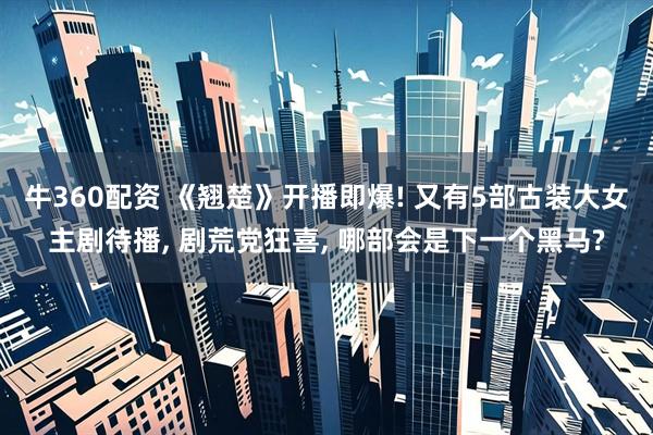 牛360配资 《翘楚》开播即爆! 又有5部古装大女主剧待播, 剧荒党狂喜, 哪部会是下一个黑马?