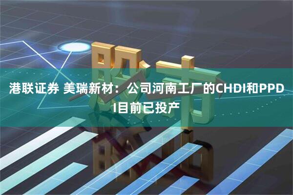 港联证券 美瑞新材：公司河南工厂的CHDI和PPDI目前已投产