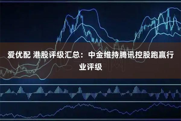爱优配 港股评级汇总：中金维持腾讯控股跑赢行业评级