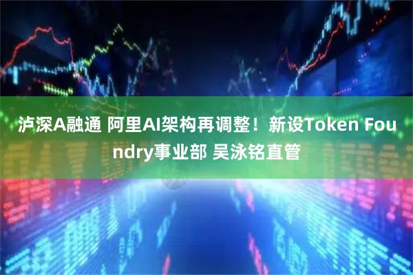 泸深A融通 阿里AI架构再调整！新设Token Foundry事业部 吴泳铭直管