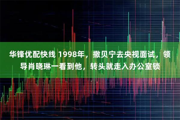 华锋优配快线 1998年，撒贝宁去央视面试，领导肖晓琳一看到他，转头就走入办公室锁