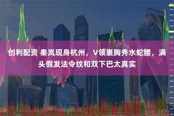 创利配资 秦岚现身杭州,V领裹胸秀水蛇腰,满头假发法令纹和双下巴太真实