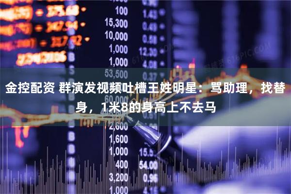 金控配资 群演发视频吐槽王姓明星：骂助理，找替身，1米8的身高上不去马