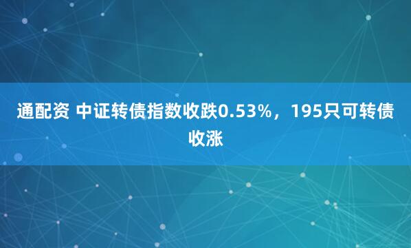 通配资 中证转债指数收跌0.53%，195只可转债收涨