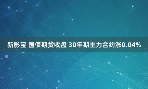 新影宝 国债期货收盘 30年期主力合约涨0.04%