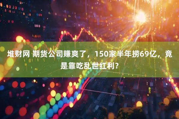 堆财网 期货公司赚爽了，150家半年捞69亿，竟是靠吃乱世红利？